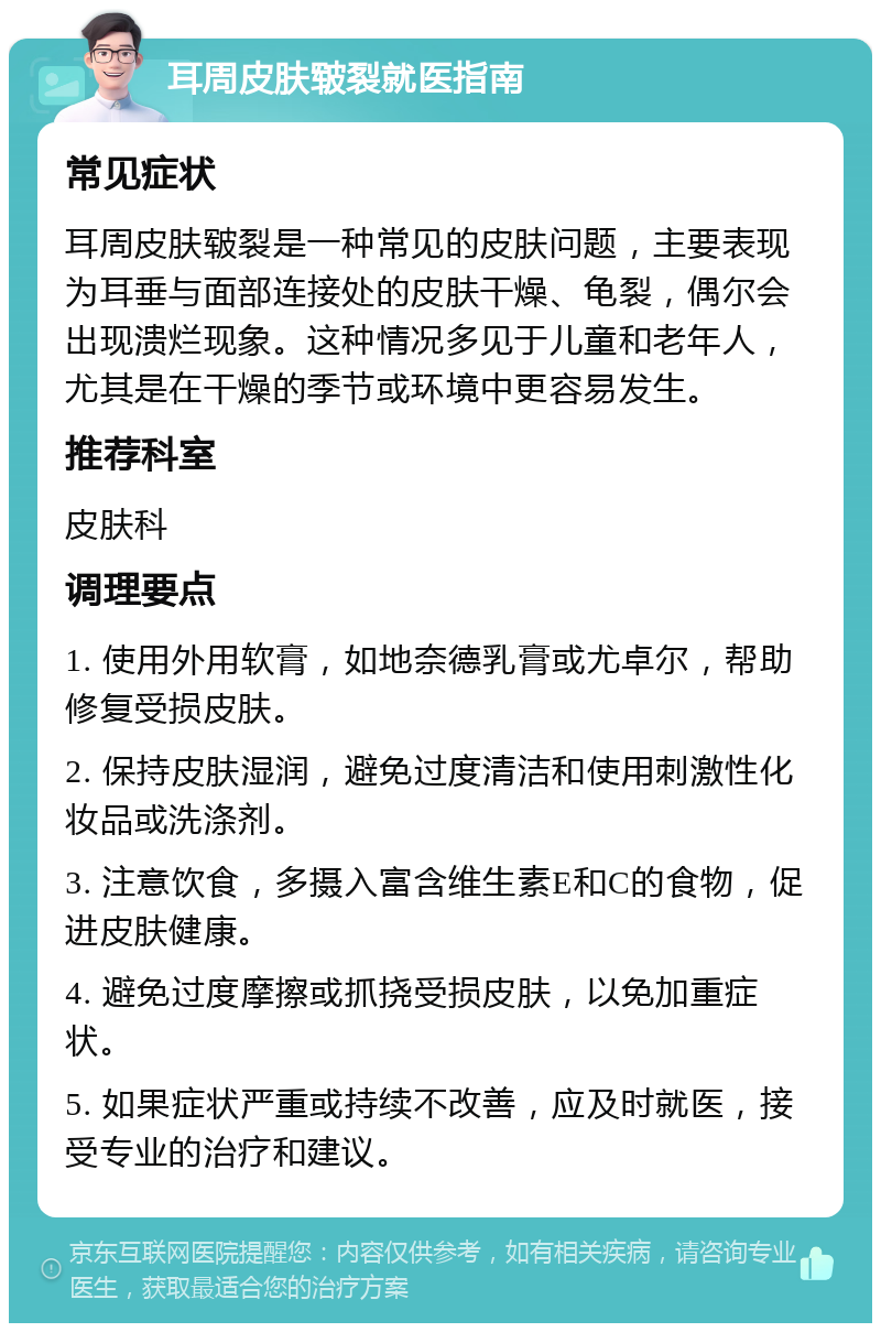 耳周皮肤皲裂就医指南 常见症状 耳周皮肤皲裂是一种常见的皮肤问题，主要表现为耳垂与面部连接处的皮肤干燥、龟裂，偶尔会出现溃烂现象。这种情况多见于儿童和老年人，尤其是在干燥的季节或环境中更容易发生。 推荐科室 皮肤科 调理要点 1. 使用外用软膏，如地奈德乳膏或尤卓尔，帮助修复受损皮肤。 2. 保持皮肤湿润，避免过度清洁和使用刺激性化妆品或洗涤剂。 3. 注意饮食，多摄入富含维生素E和C的食物，促进皮肤健康。 4. 避免过度摩擦或抓挠受损皮肤，以免加重症状。 5. 如果症状严重或持续不改善，应及时就医，接受专业的治疗和建议。