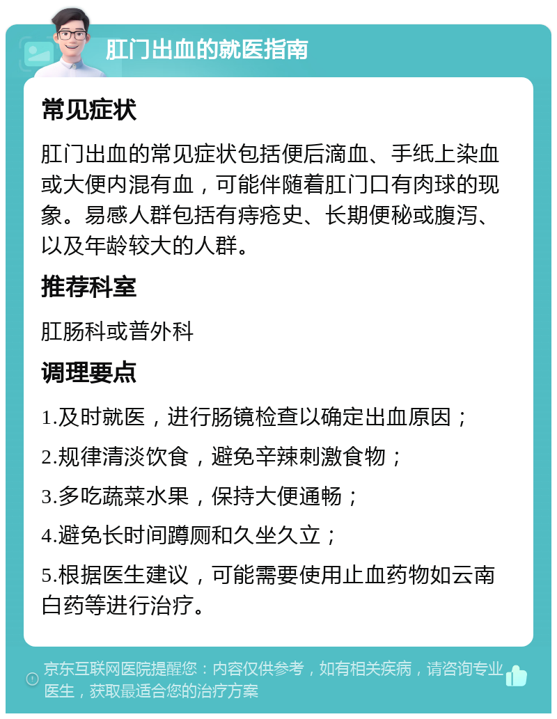 肛门出血的就医指南 常见症状 肛门出血的常见症状包括便后滴血、手纸上染血或大便内混有血，可能伴随着肛门口有肉球的现象。易感人群包括有痔疮史、长期便秘或腹泻、以及年龄较大的人群。 推荐科室 肛肠科或普外科 调理要点 1.及时就医，进行肠镜检查以确定出血原因； 2.规律清淡饮食，避免辛辣刺激食物； 3.多吃蔬菜水果，保持大便通畅； 4.避免长时间蹲厕和久坐久立； 5.根据医生建议，可能需要使用止血药物如云南白药等进行治疗。