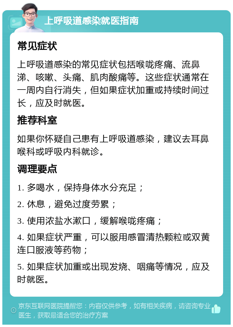 上呼吸道感染就医指南 常见症状 上呼吸道感染的常见症状包括喉咙疼痛、流鼻涕、咳嗽、头痛、肌肉酸痛等。这些症状通常在一周内自行消失，但如果症状加重或持续时间过长，应及时就医。 推荐科室 如果你怀疑自己患有上呼吸道感染，建议去耳鼻喉科或呼吸内科就诊。 调理要点 1. 多喝水，保持身体水分充足； 2. 休息，避免过度劳累； 3. 使用浓盐水漱口，缓解喉咙疼痛； 4. 如果症状严重，可以服用感冒清热颗粒或双黄连口服液等药物； 5. 如果症状加重或出现发烧、咽痛等情况，应及时就医。