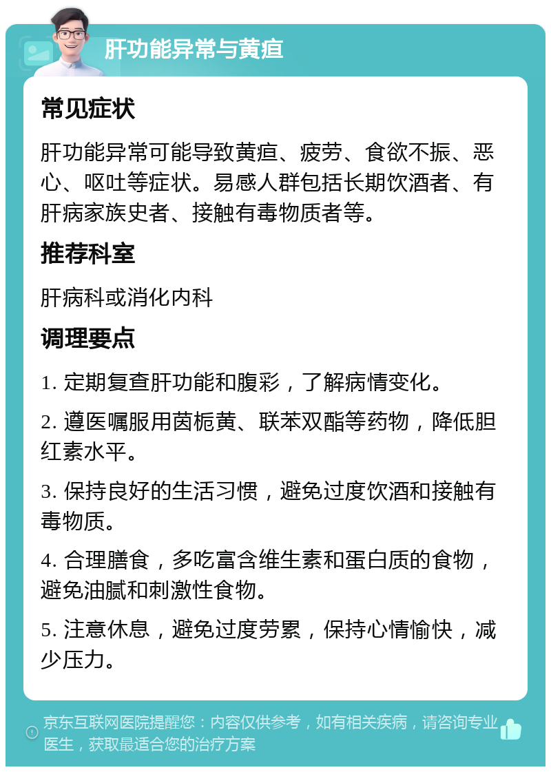 肝功能异常与黄疸 常见症状 肝功能异常可能导致黄疸、疲劳、食欲不振、恶心、呕吐等症状。易感人群包括长期饮酒者、有肝病家族史者、接触有毒物质者等。 推荐科室 肝病科或消化内科 调理要点 1. 定期复查肝功能和腹彩，了解病情变化。 2. 遵医嘱服用茵栀黄、联苯双酯等药物，降低胆红素水平。 3. 保持良好的生活习惯，避免过度饮酒和接触有毒物质。 4. 合理膳食，多吃富含维生素和蛋白质的食物，避免油腻和刺激性食物。 5. 注意休息，避免过度劳累，保持心情愉快，减少压力。