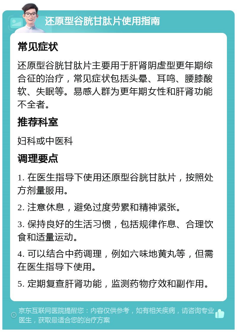 还原型谷胱甘肽片使用指南 常见症状 还原型谷胱甘肽片主要用于肝肾阴虚型更年期综合征的治疗，常见症状包括头晕、耳鸣、腰膝酸软、失眠等。易感人群为更年期女性和肝肾功能不全者。 推荐科室 妇科或中医科 调理要点 1. 在医生指导下使用还原型谷胱甘肽片，按照处方剂量服用。 2. 注意休息，避免过度劳累和精神紧张。 3. 保持良好的生活习惯，包括规律作息、合理饮食和适量运动。 4. 可以结合中药调理，例如六味地黄丸等，但需在医生指导下使用。 5. 定期复查肝肾功能，监测药物疗效和副作用。