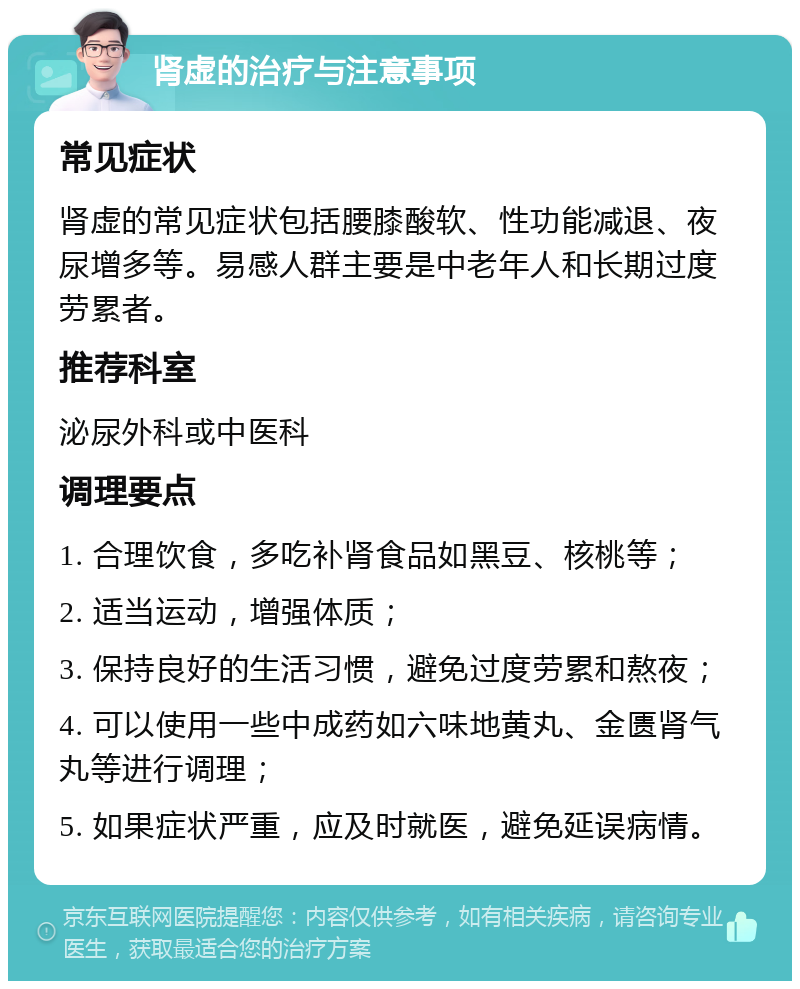 肾虚的治疗与注意事项 常见症状 肾虚的常见症状包括腰膝酸软、性功能减退、夜尿增多等。易感人群主要是中老年人和长期过度劳累者。 推荐科室 泌尿外科或中医科 调理要点 1. 合理饮食，多吃补肾食品如黑豆、核桃等； 2. 适当运动，增强体质； 3. 保持良好的生活习惯，避免过度劳累和熬夜； 4. 可以使用一些中成药如六味地黄丸、金匮肾气丸等进行调理； 5. 如果症状严重，应及时就医，避免延误病情。