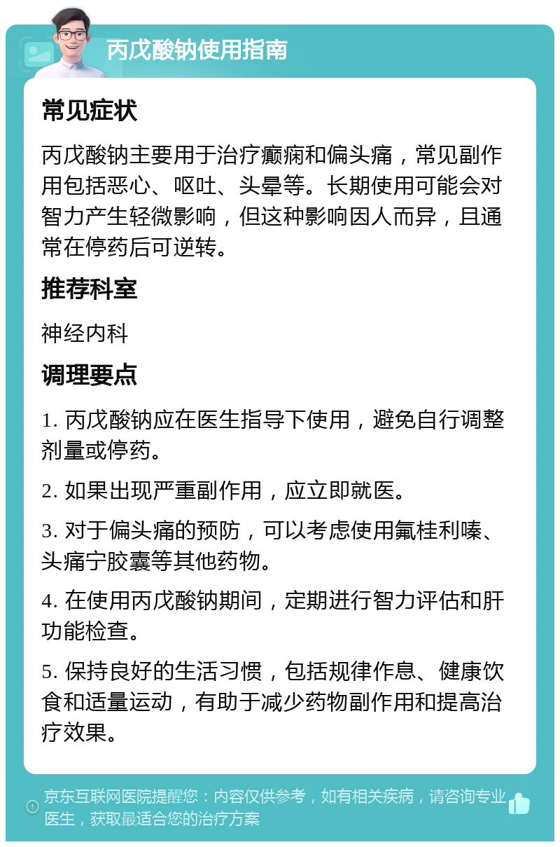 丙戊酸钠使用指南 常见症状 丙戊酸钠主要用于治疗癫痫和偏头痛，常见副作用包括恶心、呕吐、头晕等。长期使用可能会对智力产生轻微影响，但这种影响因人而异，且通常在停药后可逆转。 推荐科室 神经内科 调理要点 1. 丙戊酸钠应在医生指导下使用，避免自行调整剂量或停药。 2. 如果出现严重副作用，应立即就医。 3. 对于偏头痛的预防，可以考虑使用氟桂利嗪、头痛宁胶囊等其他药物。 4. 在使用丙戊酸钠期间，定期进行智力评估和肝功能检查。 5. 保持良好的生活习惯，包括规律作息、健康饮食和适量运动，有助于减少药物副作用和提高治疗效果。