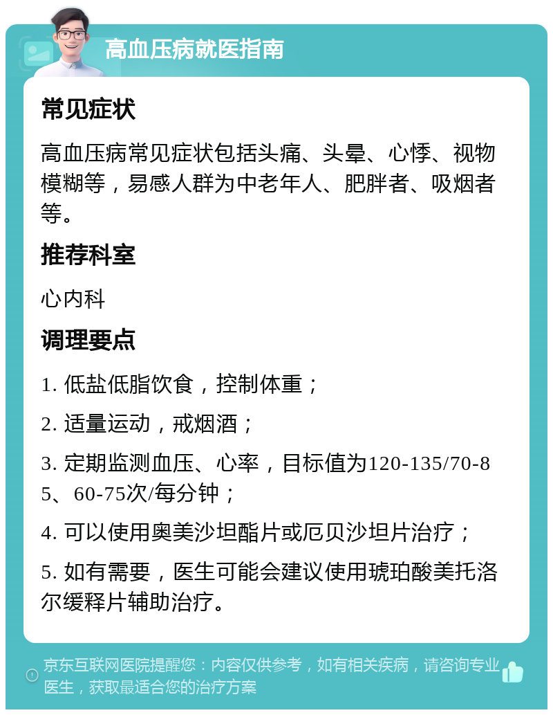 高血压病就医指南 常见症状 高血压病常见症状包括头痛、头晕、心悸、视物模糊等，易感人群为中老年人、肥胖者、吸烟者等。 推荐科室 心内科 调理要点 1. 低盐低脂饮食，控制体重； 2. 适量运动，戒烟酒； 3. 定期监测血压、心率，目标值为120-135/70-85、60-75次/每分钟； 4. 可以使用奥美沙坦酯片或厄贝沙坦片治疗； 5. 如有需要，医生可能会建议使用琥珀酸美托洛尔缓释片辅助治疗。