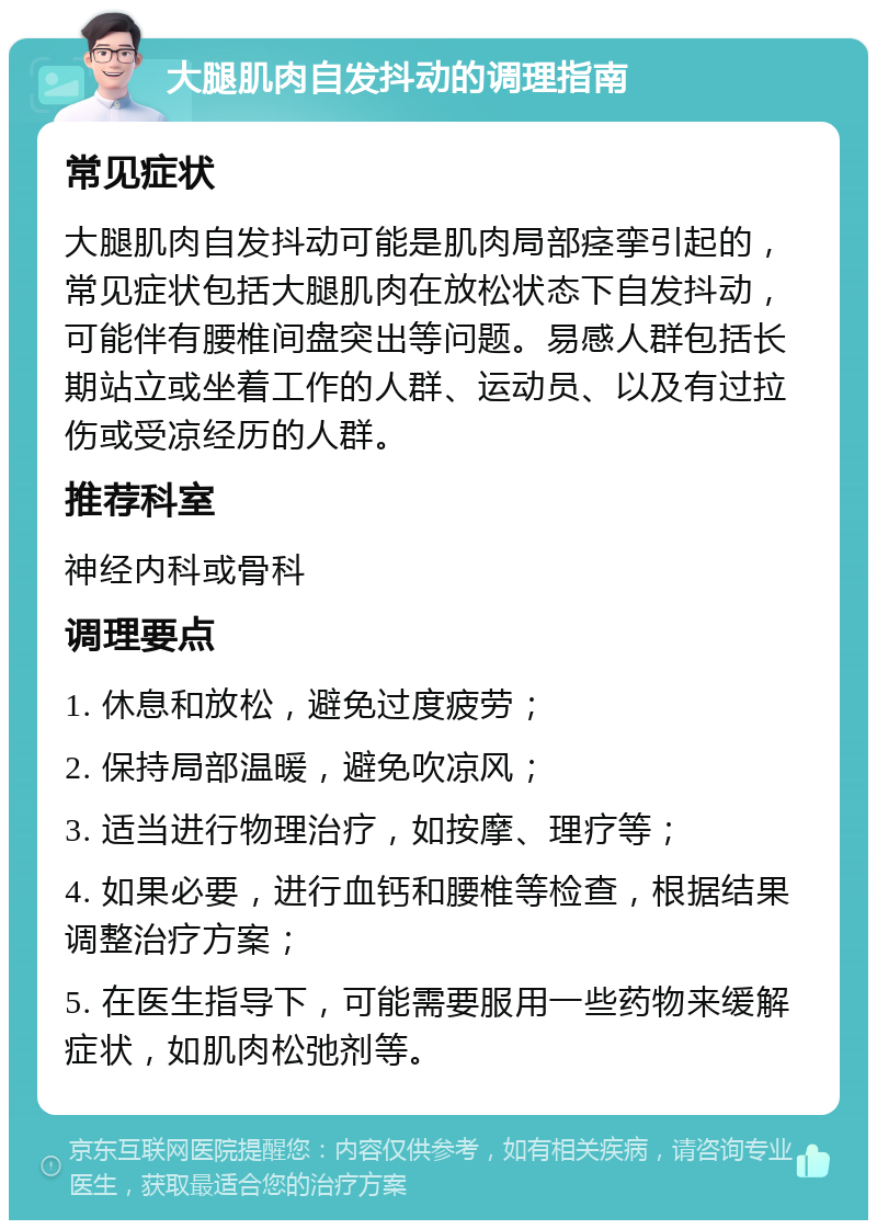 大腿肌肉自发抖动的调理指南 常见症状 大腿肌肉自发抖动可能是肌肉局部痉挛引起的，常见症状包括大腿肌肉在放松状态下自发抖动，可能伴有腰椎间盘突出等问题。易感人群包括长期站立或坐着工作的人群、运动员、以及有过拉伤或受凉经历的人群。 推荐科室 神经内科或骨科 调理要点 1. 休息和放松，避免过度疲劳； 2. 保持局部温暖，避免吹凉风； 3. 适当进行物理治疗，如按摩、理疗等； 4. 如果必要，进行血钙和腰椎等检查，根据结果调整治疗方案； 5. 在医生指导下，可能需要服用一些药物来缓解症状，如肌肉松弛剂等。