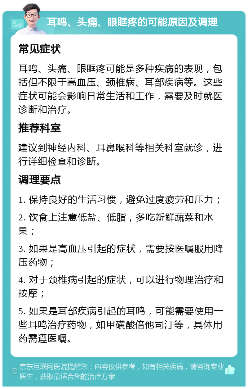 耳鸣、头痛、眼眶疼的可能原因及调理 常见症状 耳鸣、头痛、眼眶疼可能是多种疾病的表现，包括但不限于高血压、颈椎病、耳部疾病等。这些症状可能会影响日常生活和工作，需要及时就医诊断和治疗。 推荐科室 建议到神经内科、耳鼻喉科等相关科室就诊，进行详细检查和诊断。 调理要点 1. 保持良好的生活习惯，避免过度疲劳和压力； 2. 饮食上注意低盐、低脂，多吃新鲜蔬菜和水果； 3. 如果是高血压引起的症状，需要按医嘱服用降压药物； 4. 对于颈椎病引起的症状，可以进行物理治疗和按摩； 5. 如果是耳部疾病引起的耳鸣，可能需要使用一些耳鸣治疗药物，如甲磺酸倍他司汀等，具体用药需遵医嘱。