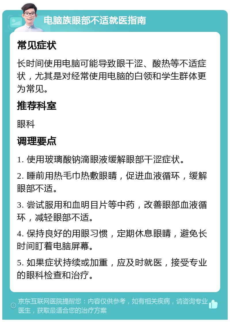 电脑族眼部不适就医指南 常见症状 长时间使用电脑可能导致眼干涩、酸热等不适症状，尤其是对经常使用电脑的白领和学生群体更为常见。 推荐科室 眼科 调理要点 1. 使用玻璃酸钠滴眼液缓解眼部干涩症状。 2. 睡前用热毛巾热敷眼睛，促进血液循环，缓解眼部不适。 3. 尝试服用和血明目片等中药，改善眼部血液循环，减轻眼部不适。 4. 保持良好的用眼习惯，定期休息眼睛，避免长时间盯着电脑屏幕。 5. 如果症状持续或加重，应及时就医，接受专业的眼科检查和治疗。