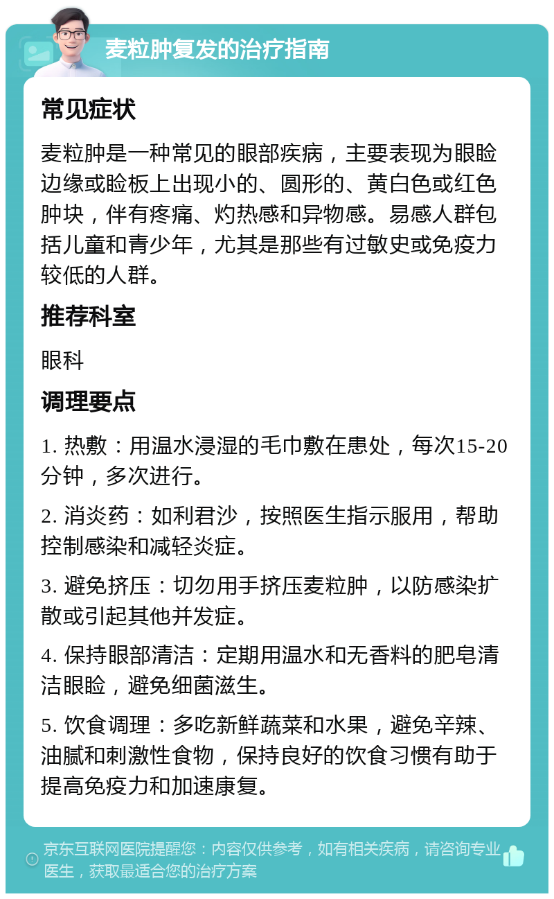 麦粒肿复发的治疗指南 常见症状 麦粒肿是一种常见的眼部疾病，主要表现为眼睑边缘或睑板上出现小的、圆形的、黄白色或红色肿块，伴有疼痛、灼热感和异物感。易感人群包括儿童和青少年，尤其是那些有过敏史或免疫力较低的人群。 推荐科室 眼科 调理要点 1. 热敷：用温水浸湿的毛巾敷在患处，每次15-20分钟，多次进行。 2. 消炎药：如利君沙，按照医生指示服用，帮助控制感染和减轻炎症。 3. 避免挤压：切勿用手挤压麦粒肿，以防感染扩散或引起其他并发症。 4. 保持眼部清洁：定期用温水和无香料的肥皂清洁眼睑，避免细菌滋生。 5. 饮食调理：多吃新鲜蔬菜和水果，避免辛辣、油腻和刺激性食物，保持良好的饮食习惯有助于提高免疫力和加速康复。