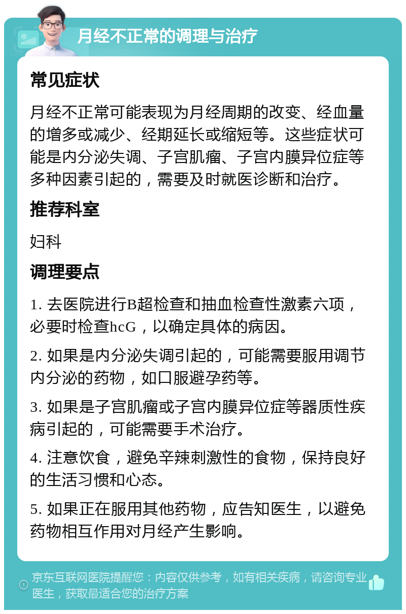 月经不正常的调理与治疗 常见症状 月经不正常可能表现为月经周期的改变、经血量的增多或减少、经期延长或缩短等。这些症状可能是内分泌失调、子宫肌瘤、子宫内膜异位症等多种因素引起的，需要及时就医诊断和治疗。 推荐科室 妇科 调理要点 1. 去医院进行B超检查和抽血检查性激素六项，必要时检查hcG，以确定具体的病因。 2. 如果是内分泌失调引起的，可能需要服用调节内分泌的药物，如口服避孕药等。 3. 如果是子宫肌瘤或子宫内膜异位症等器质性疾病引起的，可能需要手术治疗。 4. 注意饮食，避免辛辣刺激性的食物，保持良好的生活习惯和心态。 5. 如果正在服用其他药物，应告知医生，以避免药物相互作用对月经产生影响。