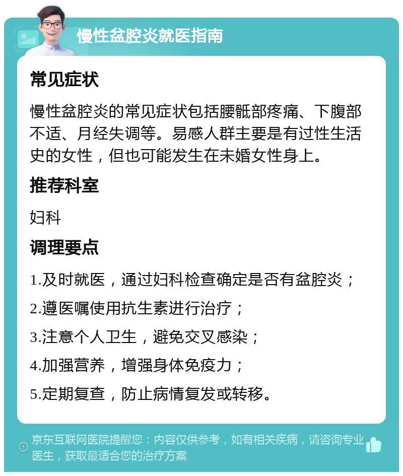 慢性盆腔炎就医指南 常见症状 慢性盆腔炎的常见症状包括腰骶部疼痛、下腹部不适、月经失调等。易感人群主要是有过性生活史的女性，但也可能发生在未婚女性身上。 推荐科室 妇科 调理要点 1.及时就医，通过妇科检查确定是否有盆腔炎； 2.遵医嘱使用抗生素进行治疗； 3.注意个人卫生，避免交叉感染； 4.加强营养，增强身体免疫力； 5.定期复查，防止病情复发或转移。