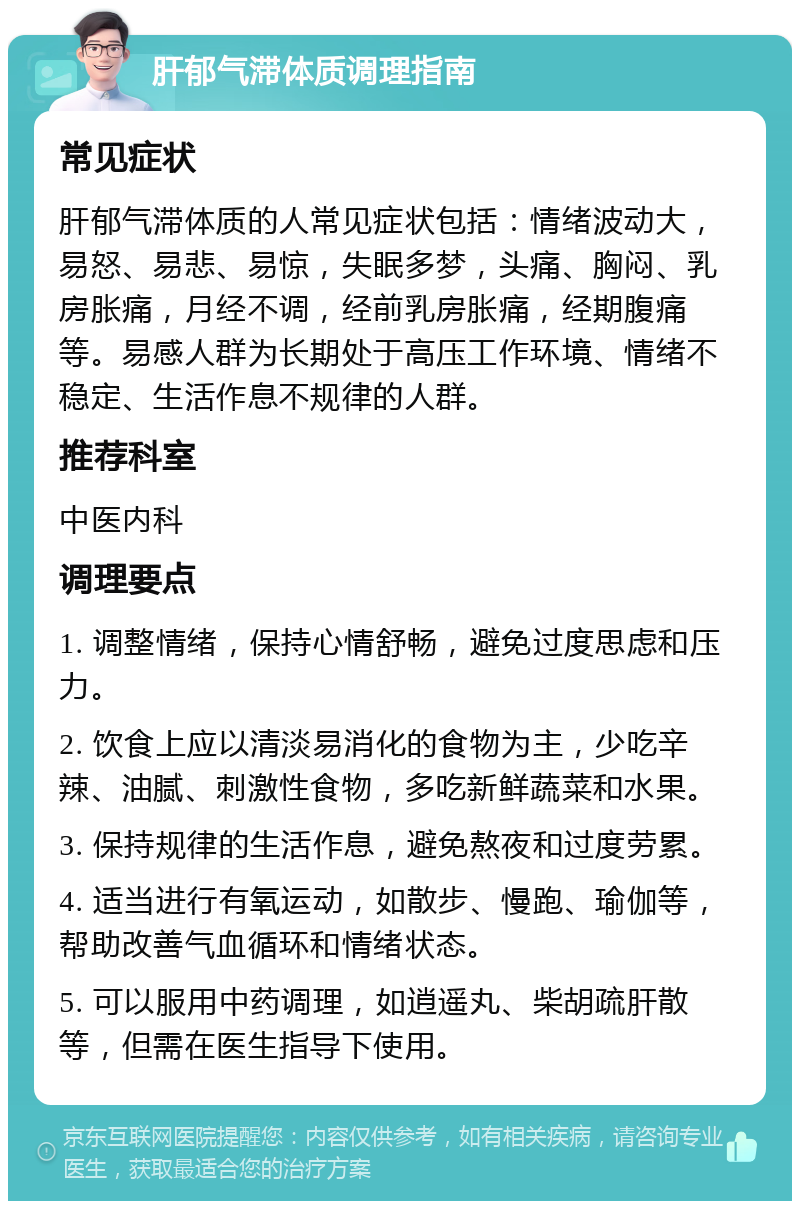 肝郁气滞体质调理指南 常见症状 肝郁气滞体质的人常见症状包括：情绪波动大，易怒、易悲、易惊，失眠多梦，头痛、胸闷、乳房胀痛，月经不调，经前乳房胀痛，经期腹痛等。易感人群为长期处于高压工作环境、情绪不稳定、生活作息不规律的人群。 推荐科室 中医内科 调理要点 1. 调整情绪，保持心情舒畅，避免过度思虑和压力。 2. 饮食上应以清淡易消化的食物为主，少吃辛辣、油腻、刺激性食物，多吃新鲜蔬菜和水果。 3. 保持规律的生活作息，避免熬夜和过度劳累。 4. 适当进行有氧运动，如散步、慢跑、瑜伽等，帮助改善气血循环和情绪状态。 5. 可以服用中药调理，如逍遥丸、柴胡疏肝散等，但需在医生指导下使用。