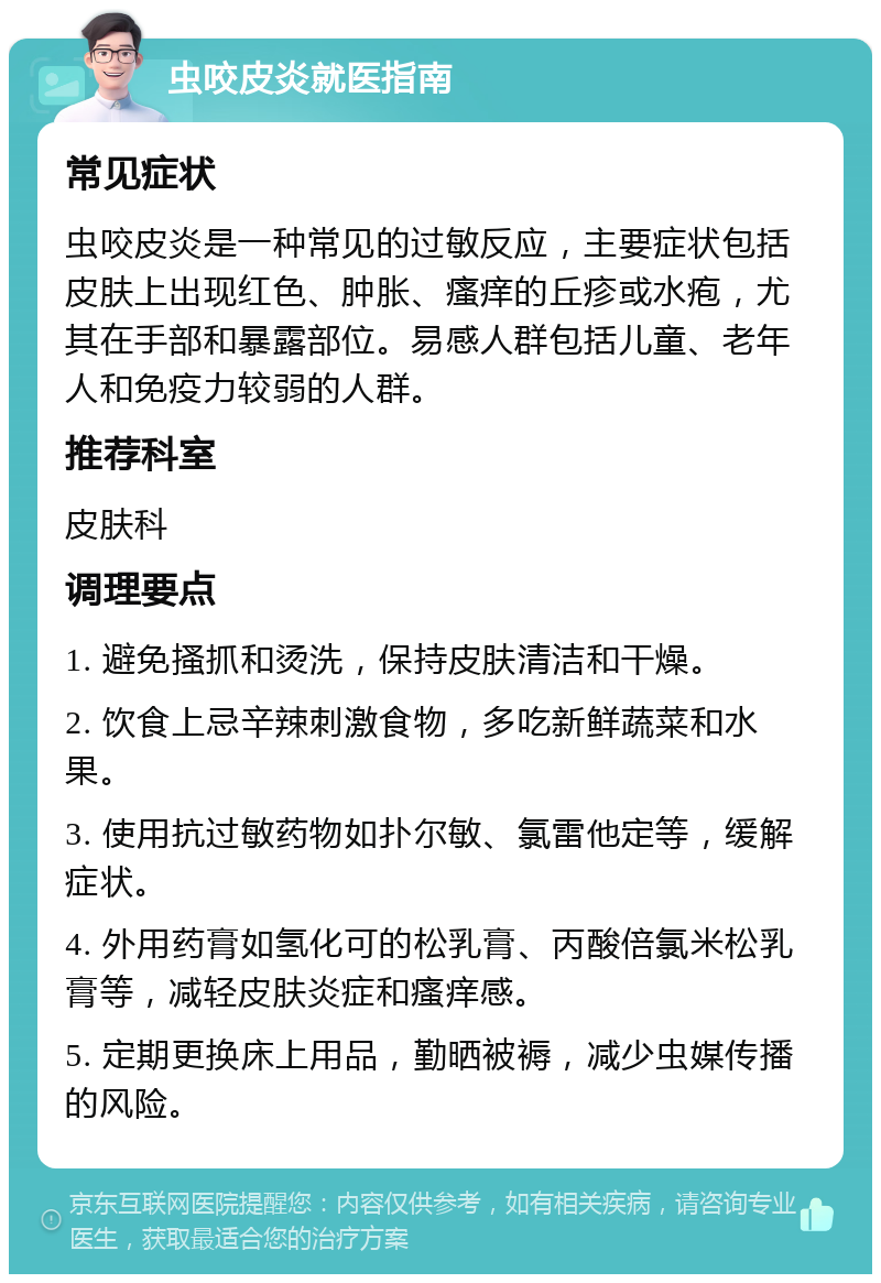 虫咬皮炎就医指南 常见症状 虫咬皮炎是一种常见的过敏反应，主要症状包括皮肤上出现红色、肿胀、瘙痒的丘疹或水疱，尤其在手部和暴露部位。易感人群包括儿童、老年人和免疫力较弱的人群。 推荐科室 皮肤科 调理要点 1. 避免搔抓和烫洗，保持皮肤清洁和干燥。 2. 饮食上忌辛辣刺激食物，多吃新鲜蔬菜和水果。 3. 使用抗过敏药物如扑尔敏、氯雷他定等，缓解症状。 4. 外用药膏如氢化可的松乳膏、丙酸倍氯米松乳膏等，减轻皮肤炎症和瘙痒感。 5. 定期更换床上用品，勤晒被褥，减少虫媒传播的风险。