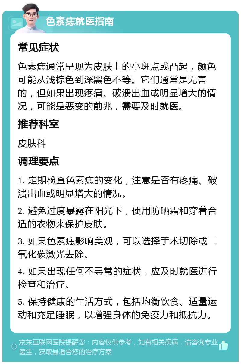 色素痣就医指南 常见症状 色素痣通常呈现为皮肤上的小斑点或凸起，颜色可能从浅棕色到深黑色不等。它们通常是无害的，但如果出现疼痛、破溃出血或明显增大的情况，可能是恶变的前兆，需要及时就医。 推荐科室 皮肤科 调理要点 1. 定期检查色素痣的变化，注意是否有疼痛、破溃出血或明显增大的情况。 2. 避免过度暴露在阳光下，使用防晒霜和穿着合适的衣物来保护皮肤。 3. 如果色素痣影响美观，可以选择手术切除或二氧化碳激光去除。 4. 如果出现任何不寻常的症状，应及时就医进行检查和治疗。 5. 保持健康的生活方式，包括均衡饮食、适量运动和充足睡眠，以增强身体的免疫力和抵抗力。