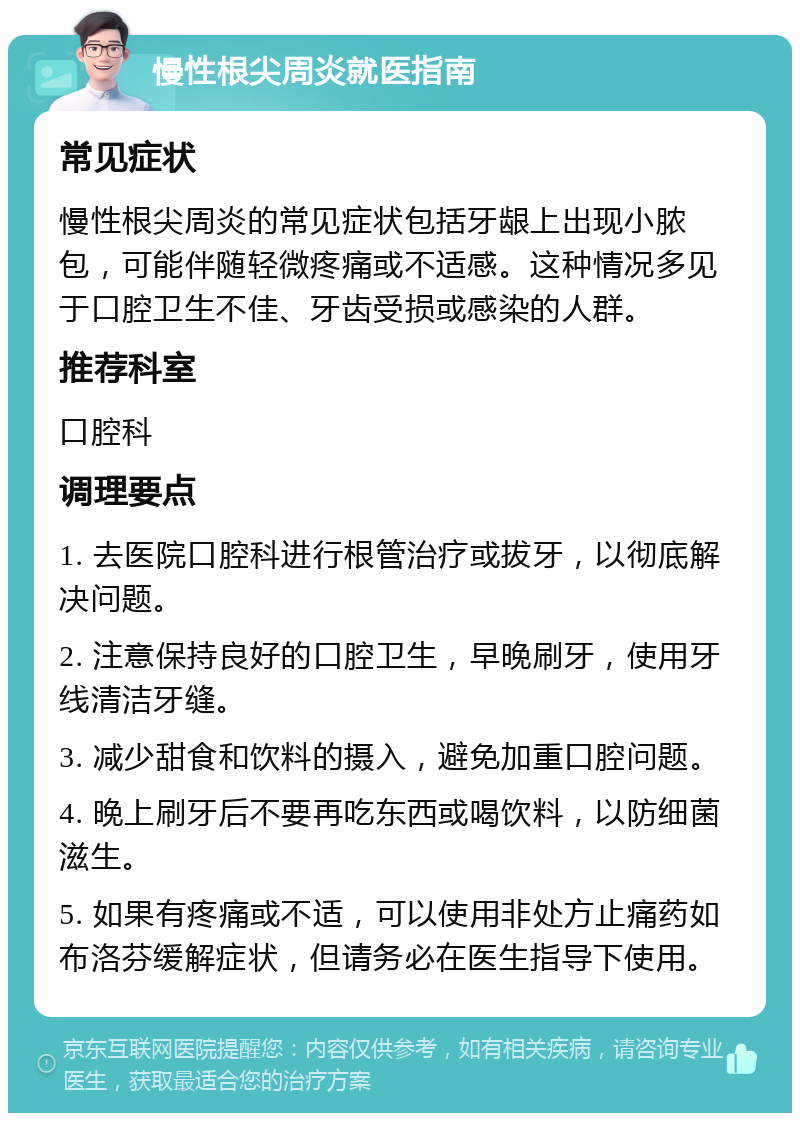 慢性根尖周炎就医指南 常见症状 慢性根尖周炎的常见症状包括牙龈上出现小脓包，可能伴随轻微疼痛或不适感。这种情况多见于口腔卫生不佳、牙齿受损或感染的人群。 推荐科室 口腔科 调理要点 1. 去医院口腔科进行根管治疗或拔牙，以彻底解决问题。 2. 注意保持良好的口腔卫生，早晚刷牙，使用牙线清洁牙缝。 3. 减少甜食和饮料的摄入，避免加重口腔问题。 4. 晚上刷牙后不要再吃东西或喝饮料，以防细菌滋生。 5. 如果有疼痛或不适，可以使用非处方止痛药如布洛芬缓解症状，但请务必在医生指导下使用。