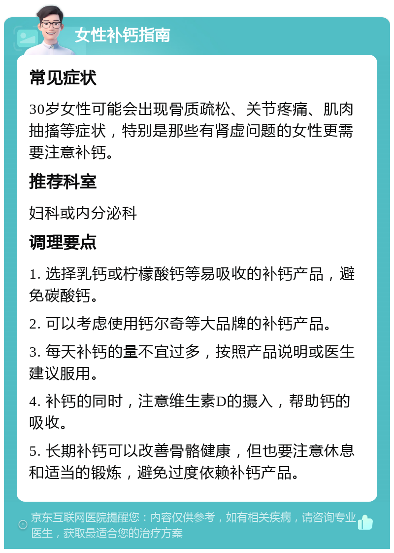 女性补钙指南 常见症状 30岁女性可能会出现骨质疏松、关节疼痛、肌肉抽搐等症状，特别是那些有肾虚问题的女性更需要注意补钙。 推荐科室 妇科或内分泌科 调理要点 1. 选择乳钙或柠檬酸钙等易吸收的补钙产品，避免碳酸钙。 2. 可以考虑使用钙尔奇等大品牌的补钙产品。 3. 每天补钙的量不宜过多，按照产品说明或医生建议服用。 4. 补钙的同时，注意维生素D的摄入，帮助钙的吸收。 5. 长期补钙可以改善骨骼健康，但也要注意休息和适当的锻炼，避免过度依赖补钙产品。