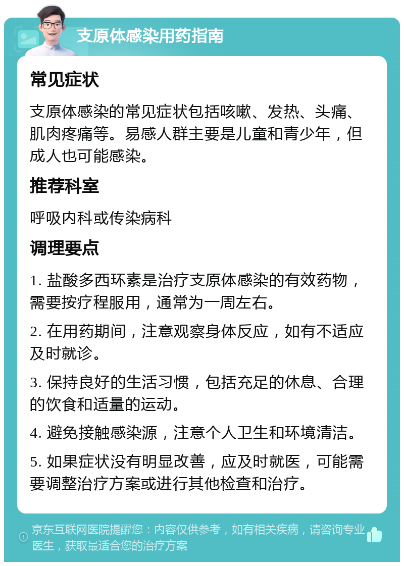 支原体感染用药指南 常见症状 支原体感染的常见症状包括咳嗽、发热、头痛、肌肉疼痛等。易感人群主要是儿童和青少年，但成人也可能感染。 推荐科室 呼吸内科或传染病科 调理要点 1. 盐酸多西环素是治疗支原体感染的有效药物，需要按疗程服用，通常为一周左右。 2. 在用药期间，注意观察身体反应，如有不适应及时就诊。 3. 保持良好的生活习惯，包括充足的休息、合理的饮食和适量的运动。 4. 避免接触感染源，注意个人卫生和环境清洁。 5. 如果症状没有明显改善，应及时就医，可能需要调整治疗方案或进行其他检查和治疗。