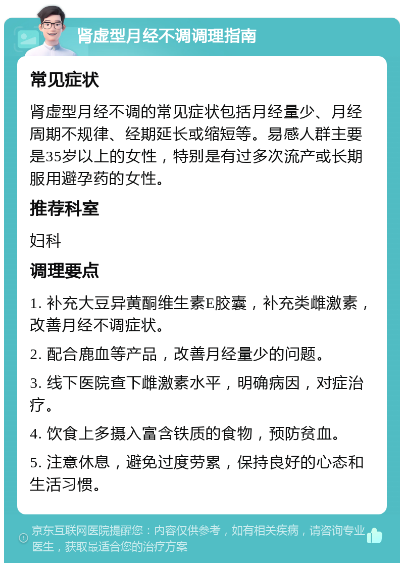 肾虚型月经不调调理指南 常见症状 肾虚型月经不调的常见症状包括月经量少、月经周期不规律、经期延长或缩短等。易感人群主要是35岁以上的女性，特别是有过多次流产或长期服用避孕药的女性。 推荐科室 妇科 调理要点 1. 补充大豆异黄酮维生素E胶囊，补充类雌激素，改善月经不调症状。 2. 配合鹿血等产品，改善月经量少的问题。 3. 线下医院查下雌激素水平，明确病因，对症治疗。 4. 饮食上多摄入富含铁质的食物，预防贫血。 5. 注意休息，避免过度劳累，保持良好的心态和生活习惯。