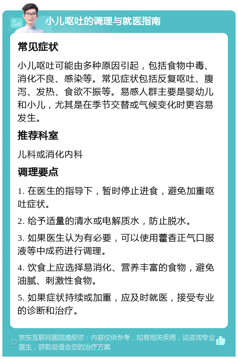 小儿呕吐的调理与就医指南 常见症状 小儿呕吐可能由多种原因引起，包括食物中毒、消化不良、感染等。常见症状包括反复呕吐、腹泻、发热、食欲不振等。易感人群主要是婴幼儿和小儿，尤其是在季节交替或气候变化时更容易发生。 推荐科室 儿科或消化内科 调理要点 1. 在医生的指导下，暂时停止进食，避免加重呕吐症状。 2. 给予适量的清水或电解质水，防止脱水。 3. 如果医生认为有必要，可以使用藿香正气口服液等中成药进行调理。 4. 饮食上应选择易消化、营养丰富的食物，避免油腻、刺激性食物。 5. 如果症状持续或加重，应及时就医，接受专业的诊断和治疗。