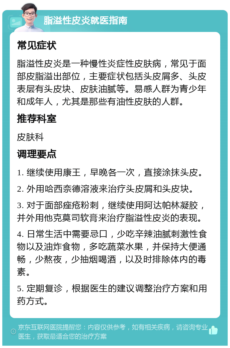 脂溢性皮炎就医指南 常见症状 脂溢性皮炎是一种慢性炎症性皮肤病，常见于面部皮脂溢出部位，主要症状包括头皮屑多、头皮表层有头皮块、皮肤油腻等。易感人群为青少年和成年人，尤其是那些有油性皮肤的人群。 推荐科室 皮肤科 调理要点 1. 继续使用康王，早晚各一次，直接涂抹头皮。 2. 外用哈西奈德溶液来治疗头皮屑和头皮块。 3. 对于面部痤疮粉刺，继续使用阿达帕林凝胶，并外用他克莫司软膏来治疗脂溢性皮炎的表现。 4. 日常生活中需要忌口，少吃辛辣油腻刺激性食物以及油炸食物，多吃蔬菜水果，并保持大便通畅，少熬夜，少抽烟喝酒，以及时排除体内的毒素。 5. 定期复诊，根据医生的建议调整治疗方案和用药方式。