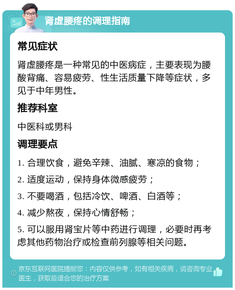 肾虚腰疼的调理指南 常见症状 肾虚腰疼是一种常见的中医病症，主要表现为腰酸背痛、容易疲劳、性生活质量下降等症状，多见于中年男性。 推荐科室 中医科或男科 调理要点 1. 合理饮食，避免辛辣、油腻、寒凉的食物； 2. 适度运动，保持身体微感疲劳； 3. 不要喝酒，包括冷饮、啤酒、白酒等； 4. 减少熬夜，保持心情舒畅； 5. 可以服用肾宝片等中药进行调理，必要时再考虑其他药物治疗或检查前列腺等相关问题。