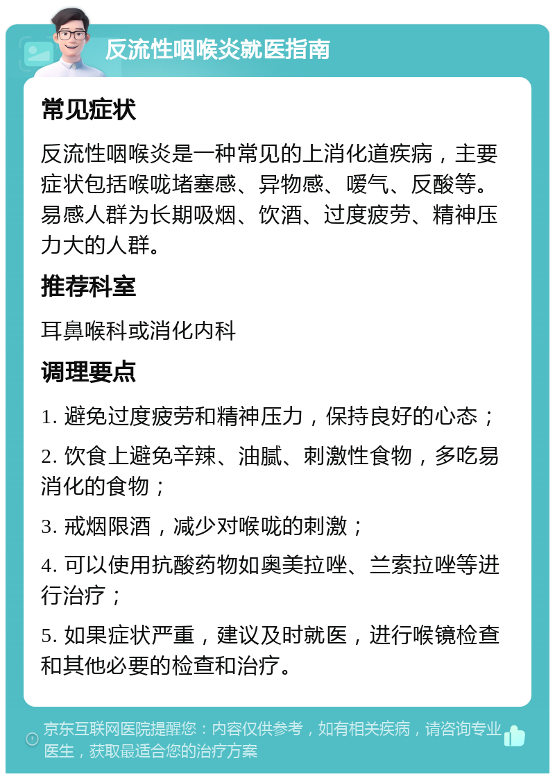 反流性咽喉炎就医指南 常见症状 反流性咽喉炎是一种常见的上消化道疾病，主要症状包括喉咙堵塞感、异物感、嗳气、反酸等。易感人群为长期吸烟、饮酒、过度疲劳、精神压力大的人群。 推荐科室 耳鼻喉科或消化内科 调理要点 1. 避免过度疲劳和精神压力，保持良好的心态； 2. 饮食上避免辛辣、油腻、刺激性食物，多吃易消化的食物； 3. 戒烟限酒，减少对喉咙的刺激； 4. 可以使用抗酸药物如奥美拉唑、兰索拉唑等进行治疗； 5. 如果症状严重，建议及时就医，进行喉镜检查和其他必要的检查和治疗。