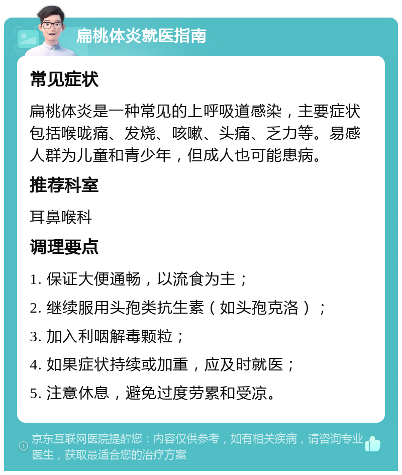 扁桃体炎就医指南 常见症状 扁桃体炎是一种常见的上呼吸道感染，主要症状包括喉咙痛、发烧、咳嗽、头痛、乏力等。易感人群为儿童和青少年，但成人也可能患病。 推荐科室 耳鼻喉科 调理要点 1. 保证大便通畅，以流食为主； 2. 继续服用头孢类抗生素（如头孢克洛）； 3. 加入利咽解毒颗粒； 4. 如果症状持续或加重，应及时就医； 5. 注意休息，避免过度劳累和受凉。