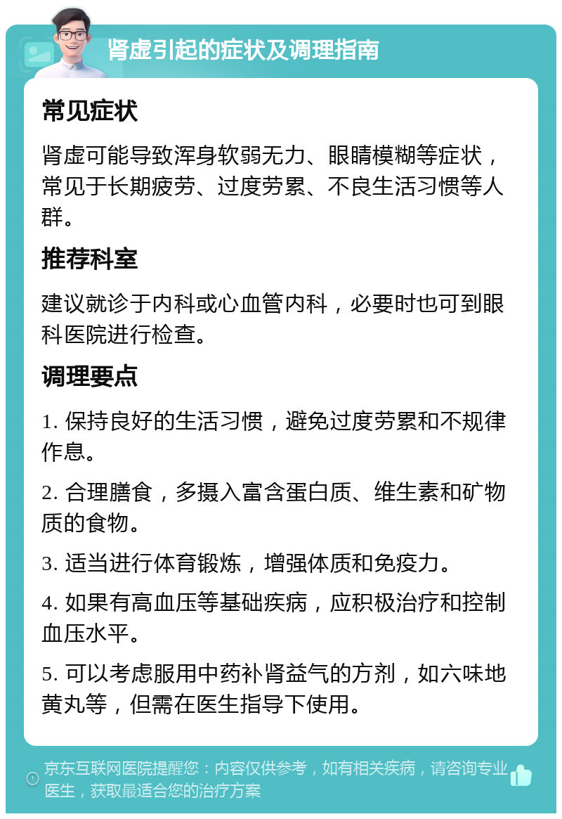 肾虚引起的症状及调理指南 常见症状 肾虚可能导致浑身软弱无力、眼睛模糊等症状，常见于长期疲劳、过度劳累、不良生活习惯等人群。 推荐科室 建议就诊于内科或心血管内科，必要时也可到眼科医院进行检查。 调理要点 1. 保持良好的生活习惯，避免过度劳累和不规律作息。 2. 合理膳食，多摄入富含蛋白质、维生素和矿物质的食物。 3. 适当进行体育锻炼，增强体质和免疫力。 4. 如果有高血压等基础疾病，应积极治疗和控制血压水平。 5. 可以考虑服用中药补肾益气的方剂，如六味地黄丸等，但需在医生指导下使用。