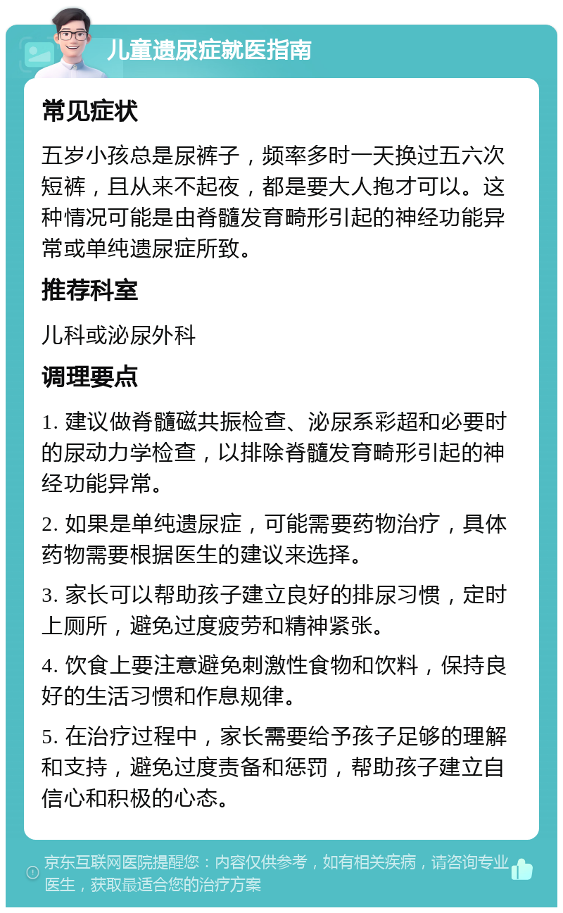 儿童遗尿症就医指南 常见症状 五岁小孩总是尿裤子，频率多时一天换过五六次短裤，且从来不起夜，都是要大人抱才可以。这种情况可能是由脊髓发育畸形引起的神经功能异常或单纯遗尿症所致。 推荐科室 儿科或泌尿外科 调理要点 1. 建议做脊髓磁共振检查、泌尿系彩超和必要时的尿动力学检查，以排除脊髓发育畸形引起的神经功能异常。 2. 如果是单纯遗尿症，可能需要药物治疗，具体药物需要根据医生的建议来选择。 3. 家长可以帮助孩子建立良好的排尿习惯，定时上厕所，避免过度疲劳和精神紧张。 4. 饮食上要注意避免刺激性食物和饮料，保持良好的生活习惯和作息规律。 5. 在治疗过程中，家长需要给予孩子足够的理解和支持，避免过度责备和惩罚，帮助孩子建立自信心和积极的心态。