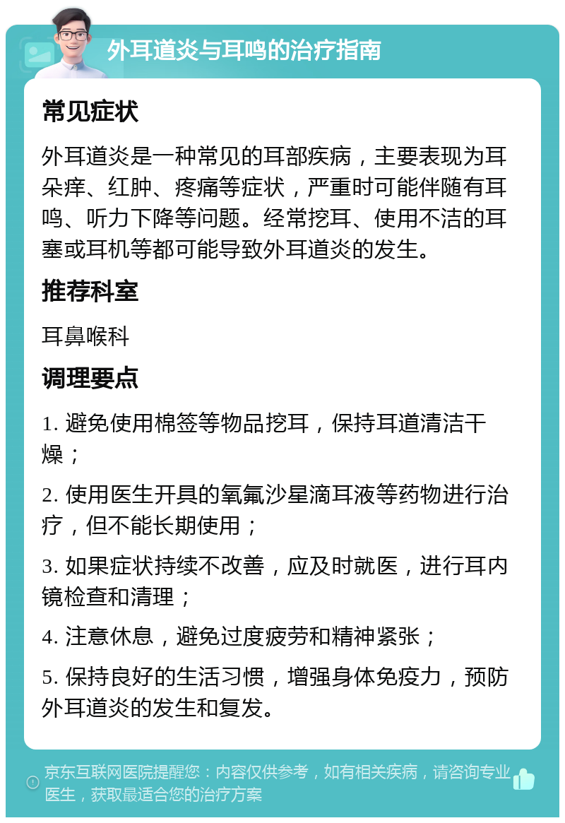 外耳道炎与耳鸣的治疗指南 常见症状 外耳道炎是一种常见的耳部疾病，主要表现为耳朵痒、红肿、疼痛等症状，严重时可能伴随有耳鸣、听力下降等问题。经常挖耳、使用不洁的耳塞或耳机等都可能导致外耳道炎的发生。 推荐科室 耳鼻喉科 调理要点 1. 避免使用棉签等物品挖耳，保持耳道清洁干燥； 2. 使用医生开具的氧氟沙星滴耳液等药物进行治疗，但不能长期使用； 3. 如果症状持续不改善，应及时就医，进行耳内镜检查和清理； 4. 注意休息，避免过度疲劳和精神紧张； 5. 保持良好的生活习惯，增强身体免疫力，预防外耳道炎的发生和复发。