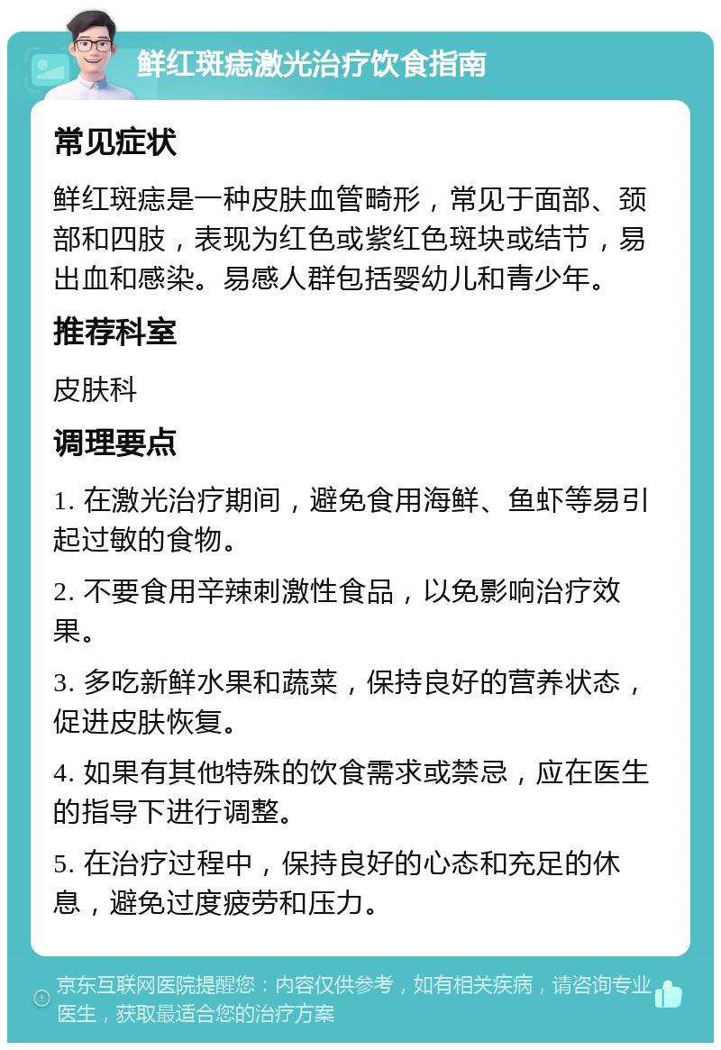 鲜红斑痣激光治疗饮食指南 常见症状 鲜红斑痣是一种皮肤血管畸形，常见于面部、颈部和四肢，表现为红色或紫红色斑块或结节，易出血和感染。易感人群包括婴幼儿和青少年。 推荐科室 皮肤科 调理要点 1. 在激光治疗期间，避免食用海鲜、鱼虾等易引起过敏的食物。 2. 不要食用辛辣刺激性食品，以免影响治疗效果。 3. 多吃新鲜水果和蔬菜，保持良好的营养状态，促进皮肤恢复。 4. 如果有其他特殊的饮食需求或禁忌，应在医生的指导下进行调整。 5. 在治疗过程中，保持良好的心态和充足的休息，避免过度疲劳和压力。