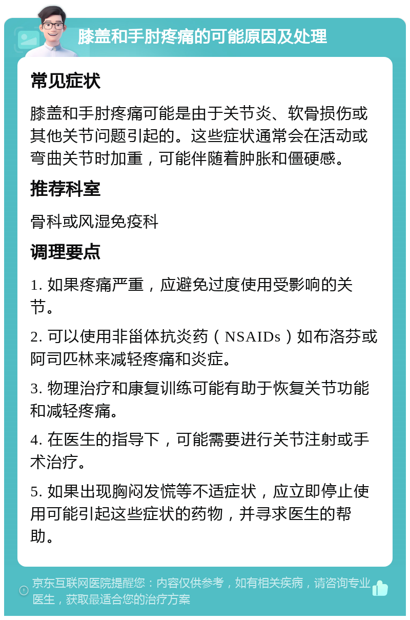 膝盖和手肘疼痛的可能原因及处理 常见症状 膝盖和手肘疼痛可能是由于关节炎、软骨损伤或其他关节问题引起的。这些症状通常会在活动或弯曲关节时加重，可能伴随着肿胀和僵硬感。 推荐科室 骨科或风湿免疫科 调理要点 1. 如果疼痛严重，应避免过度使用受影响的关节。 2. 可以使用非甾体抗炎药（NSAIDs）如布洛芬或阿司匹林来减轻疼痛和炎症。 3. 物理治疗和康复训练可能有助于恢复关节功能和减轻疼痛。 4. 在医生的指导下，可能需要进行关节注射或手术治疗。 5. 如果出现胸闷发慌等不适症状，应立即停止使用可能引起这些症状的药物，并寻求医生的帮助。