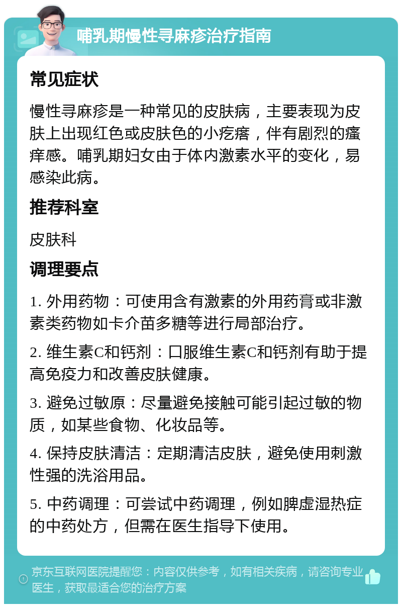 哺乳期慢性寻麻疹治疗指南 常见症状 慢性寻麻疹是一种常见的皮肤病，主要表现为皮肤上出现红色或皮肤色的小疙瘩，伴有剧烈的瘙痒感。哺乳期妇女由于体内激素水平的变化，易感染此病。 推荐科室 皮肤科 调理要点 1. 外用药物：可使用含有激素的外用药膏或非激素类药物如卡介苗多糖等进行局部治疗。 2. 维生素C和钙剂：口服维生素C和钙剂有助于提高免疫力和改善皮肤健康。 3. 避免过敏原：尽量避免接触可能引起过敏的物质，如某些食物、化妆品等。 4. 保持皮肤清洁：定期清洁皮肤，避免使用刺激性强的洗浴用品。 5. 中药调理：可尝试中药调理，例如脾虚湿热症的中药处方，但需在医生指导下使用。