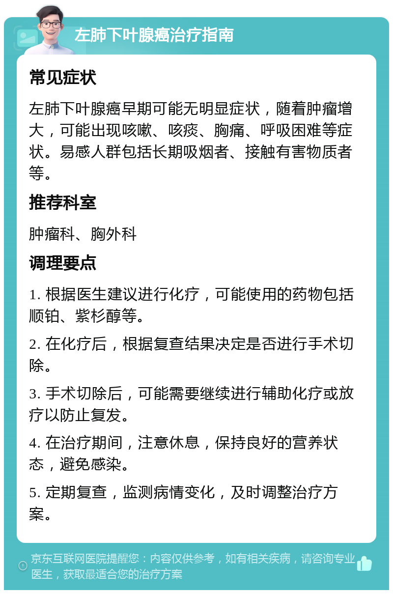 左肺下叶腺癌治疗指南 常见症状 左肺下叶腺癌早期可能无明显症状，随着肿瘤增大，可能出现咳嗽、咳痰、胸痛、呼吸困难等症状。易感人群包括长期吸烟者、接触有害物质者等。 推荐科室 肿瘤科、胸外科 调理要点 1. 根据医生建议进行化疗，可能使用的药物包括顺铂、紫杉醇等。 2. 在化疗后，根据复查结果决定是否进行手术切除。 3. 手术切除后，可能需要继续进行辅助化疗或放疗以防止复发。 4. 在治疗期间，注意休息，保持良好的营养状态，避免感染。 5. 定期复查，监测病情变化，及时调整治疗方案。