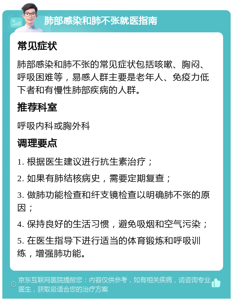 肺部感染和肺不张就医指南 常见症状 肺部感染和肺不张的常见症状包括咳嗽、胸闷、呼吸困难等，易感人群主要是老年人、免疫力低下者和有慢性肺部疾病的人群。 推荐科室 呼吸内科或胸外科 调理要点 1. 根据医生建议进行抗生素治疗； 2. 如果有肺结核病史，需要定期复查； 3. 做肺功能检查和纤支镜检查以明确肺不张的原因； 4. 保持良好的生活习惯，避免吸烟和空气污染； 5. 在医生指导下进行适当的体育锻炼和呼吸训练，增强肺功能。