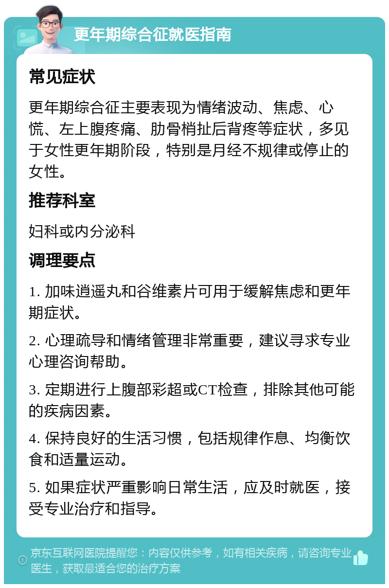 更年期综合征就医指南 常见症状 更年期综合征主要表现为情绪波动、焦虑、心慌、左上腹疼痛、肋骨梢扯后背疼等症状，多见于女性更年期阶段，特别是月经不规律或停止的女性。 推荐科室 妇科或内分泌科 调理要点 1. 加味逍遥丸和谷维素片可用于缓解焦虑和更年期症状。 2. 心理疏导和情绪管理非常重要，建议寻求专业心理咨询帮助。 3. 定期进行上腹部彩超或CT检查，排除其他可能的疾病因素。 4. 保持良好的生活习惯，包括规律作息、均衡饮食和适量运动。 5. 如果症状严重影响日常生活，应及时就医，接受专业治疗和指导。