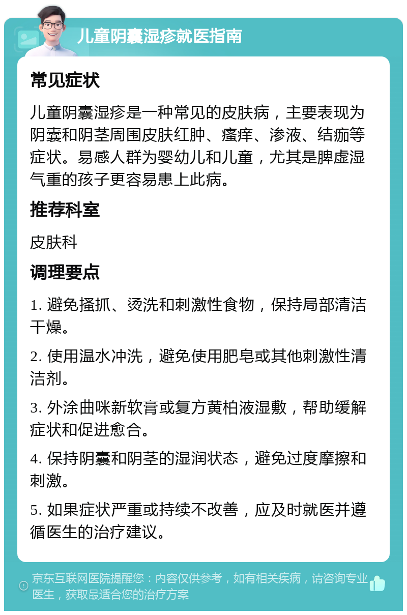 儿童阴囊湿疹就医指南 常见症状 儿童阴囊湿疹是一种常见的皮肤病，主要表现为阴囊和阴茎周围皮肤红肿、瘙痒、渗液、结痂等症状。易感人群为婴幼儿和儿童，尤其是脾虚湿气重的孩子更容易患上此病。 推荐科室 皮肤科 调理要点 1. 避免搔抓、烫洗和刺激性食物，保持局部清洁干燥。 2. 使用温水冲洗，避免使用肥皂或其他刺激性清洁剂。 3. 外涂曲咪新软膏或复方黄柏液湿敷，帮助缓解症状和促进愈合。 4. 保持阴囊和阴茎的湿润状态，避免过度摩擦和刺激。 5. 如果症状严重或持续不改善，应及时就医并遵循医生的治疗建议。