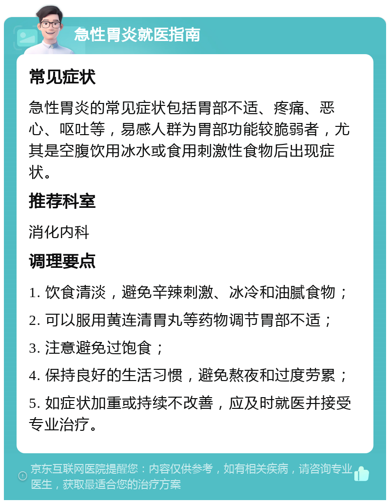 急性胃炎就医指南 常见症状 急性胃炎的常见症状包括胃部不适、疼痛、恶心、呕吐等，易感人群为胃部功能较脆弱者，尤其是空腹饮用冰水或食用刺激性食物后出现症状。 推荐科室 消化内科 调理要点 1. 饮食清淡，避免辛辣刺激、冰冷和油腻食物； 2. 可以服用黄连清胃丸等药物调节胃部不适； 3. 注意避免过饱食； 4. 保持良好的生活习惯，避免熬夜和过度劳累； 5. 如症状加重或持续不改善，应及时就医并接受专业治疗。