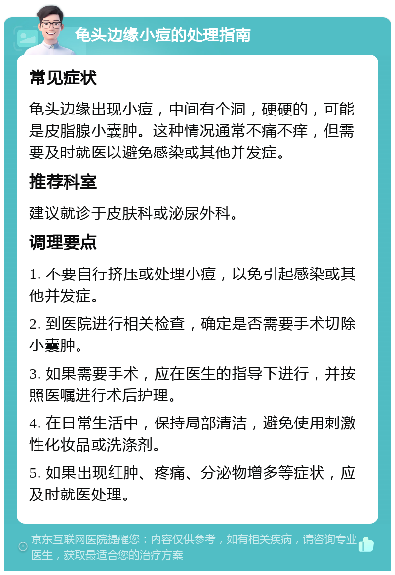 龟头边缘小痘的处理指南 常见症状 龟头边缘出现小痘，中间有个洞，硬硬的，可能是皮脂腺小囊肿。这种情况通常不痛不痒，但需要及时就医以避免感染或其他并发症。 推荐科室 建议就诊于皮肤科或泌尿外科。 调理要点 1. 不要自行挤压或处理小痘，以免引起感染或其他并发症。 2. 到医院进行相关检查，确定是否需要手术切除小囊肿。 3. 如果需要手术，应在医生的指导下进行，并按照医嘱进行术后护理。 4. 在日常生活中，保持局部清洁，避免使用刺激性化妆品或洗涤剂。 5. 如果出现红肿、疼痛、分泌物增多等症状，应及时就医处理。