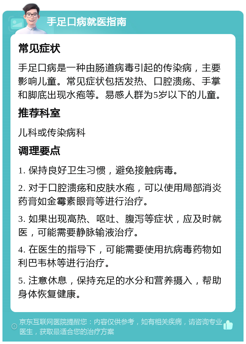 手足口病就医指南 常见症状 手足口病是一种由肠道病毒引起的传染病，主要影响儿童。常见症状包括发热、口腔溃疡、手掌和脚底出现水疱等。易感人群为5岁以下的儿童。 推荐科室 儿科或传染病科 调理要点 1. 保持良好卫生习惯，避免接触病毒。 2. 对于口腔溃疡和皮肤水疱，可以使用局部消炎药膏如金霉素眼膏等进行治疗。 3. 如果出现高热、呕吐、腹泻等症状，应及时就医，可能需要静脉输液治疗。 4. 在医生的指导下，可能需要使用抗病毒药物如利巴韦林等进行治疗。 5. 注意休息，保持充足的水分和营养摄入，帮助身体恢复健康。