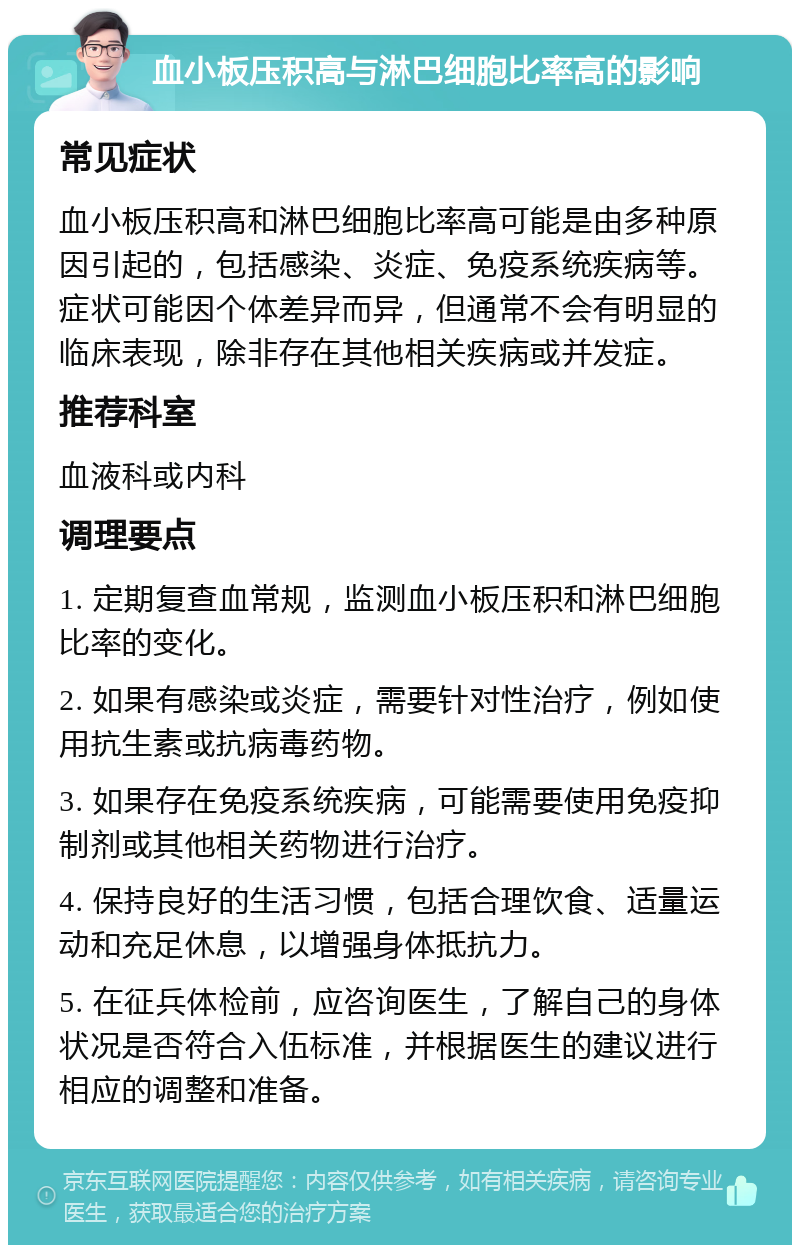 血小板压积高与淋巴细胞比率高的影响 常见症状 血小板压积高和淋巴细胞比率高可能是由多种原因引起的，包括感染、炎症、免疫系统疾病等。症状可能因个体差异而异，但通常不会有明显的临床表现，除非存在其他相关疾病或并发症。 推荐科室 血液科或内科 调理要点 1. 定期复查血常规，监测血小板压积和淋巴细胞比率的变化。 2. 如果有感染或炎症，需要针对性治疗，例如使用抗生素或抗病毒药物。 3. 如果存在免疫系统疾病，可能需要使用免疫抑制剂或其他相关药物进行治疗。 4. 保持良好的生活习惯，包括合理饮食、适量运动和充足休息，以增强身体抵抗力。 5. 在征兵体检前，应咨询医生，了解自己的身体状况是否符合入伍标准，并根据医生的建议进行相应的调整和准备。