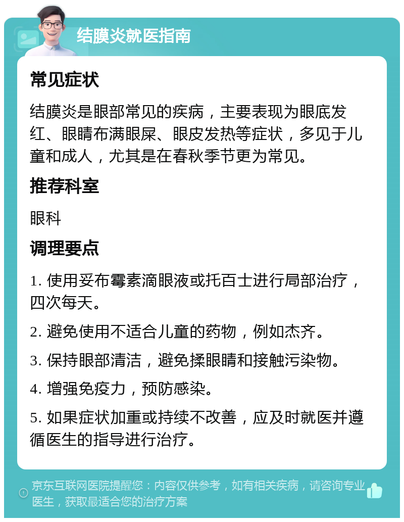 结膜炎就医指南 常见症状 结膜炎是眼部常见的疾病，主要表现为眼底发红、眼睛布满眼屎、眼皮发热等症状，多见于儿童和成人，尤其是在春秋季节更为常见。 推荐科室 眼科 调理要点 1. 使用妥布霉素滴眼液或托百士进行局部治疗，四次每天。 2. 避免使用不适合儿童的药物，例如杰齐。 3. 保持眼部清洁，避免揉眼睛和接触污染物。 4. 增强免疫力，预防感染。 5. 如果症状加重或持续不改善，应及时就医并遵循医生的指导进行治疗。