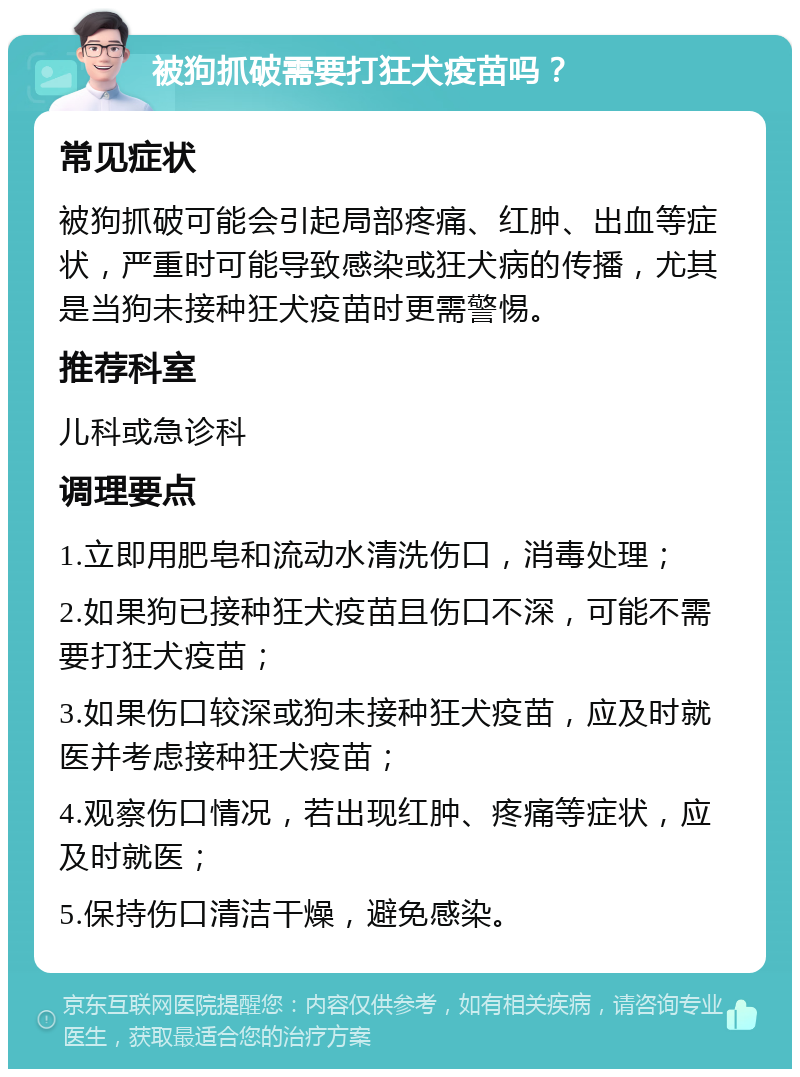 被狗抓破需要打狂犬疫苗吗？ 常见症状 被狗抓破可能会引起局部疼痛、红肿、出血等症状，严重时可能导致感染或狂犬病的传播，尤其是当狗未接种狂犬疫苗时更需警惕。 推荐科室 儿科或急诊科 调理要点 1.立即用肥皂和流动水清洗伤口，消毒处理； 2.如果狗已接种狂犬疫苗且伤口不深，可能不需要打狂犬疫苗； 3.如果伤口较深或狗未接种狂犬疫苗，应及时就医并考虑接种狂犬疫苗； 4.观察伤口情况，若出现红肿、疼痛等症状，应及时就医； 5.保持伤口清洁干燥，避免感染。