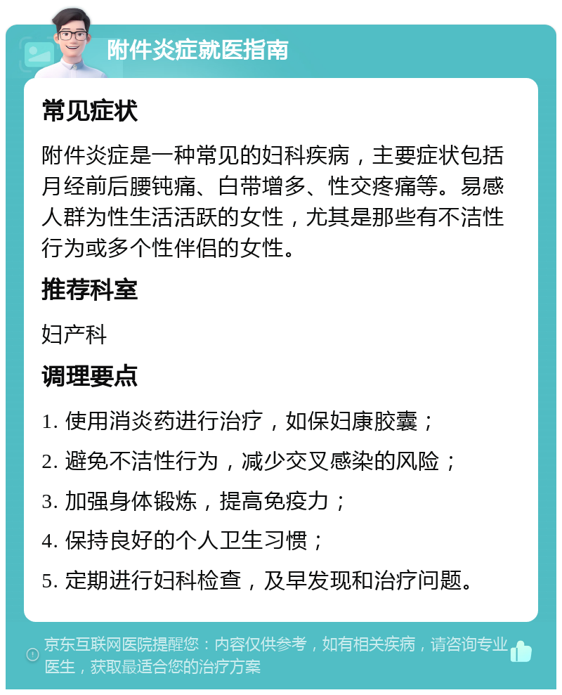 附件炎症就医指南 常见症状 附件炎症是一种常见的妇科疾病，主要症状包括月经前后腰钝痛、白带增多、性交疼痛等。易感人群为性生活活跃的女性，尤其是那些有不洁性行为或多个性伴侣的女性。 推荐科室 妇产科 调理要点 1. 使用消炎药进行治疗，如保妇康胶囊； 2. 避免不洁性行为，减少交叉感染的风险； 3. 加强身体锻炼，提高免疫力； 4. 保持良好的个人卫生习惯； 5. 定期进行妇科检查，及早发现和治疗问题。