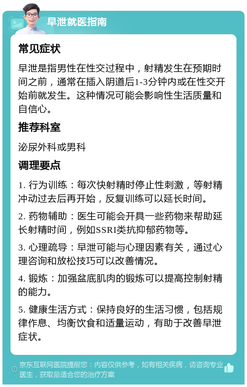 早泄就医指南 常见症状 早泄是指男性在性交过程中，射精发生在预期时间之前，通常在插入阴道后1-3分钟内或在性交开始前就发生。这种情况可能会影响性生活质量和自信心。 推荐科室 泌尿外科或男科 调理要点 1. 行为训练：每次快射精时停止性刺激，等射精冲动过去后再开始，反复训练可以延长时间。 2. 药物辅助：医生可能会开具一些药物来帮助延长射精时间，例如SSRI类抗抑郁药物等。 3. 心理疏导：早泄可能与心理因素有关，通过心理咨询和放松技巧可以改善情况。 4. 锻炼：加强盆底肌肉的锻炼可以提高控制射精的能力。 5. 健康生活方式：保持良好的生活习惯，包括规律作息、均衡饮食和适量运动，有助于改善早泄症状。