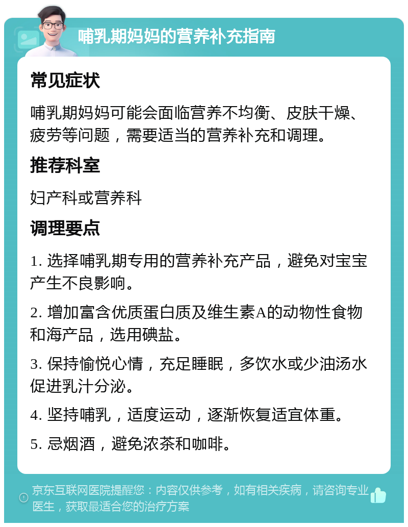 哺乳期妈妈的营养补充指南 常见症状 哺乳期妈妈可能会面临营养不均衡、皮肤干燥、疲劳等问题，需要适当的营养补充和调理。 推荐科室 妇产科或营养科 调理要点 1. 选择哺乳期专用的营养补充产品，避免对宝宝产生不良影响。 2. 增加富含优质蛋白质及维生素A的动物性食物和海产品，选用碘盐。 3. 保持愉悦心情，充足睡眠，多饮水或少油汤水促进乳汁分泌。 4. 坚持哺乳，适度运动，逐渐恢复适宜体重。 5. 忌烟酒，避免浓茶和咖啡。