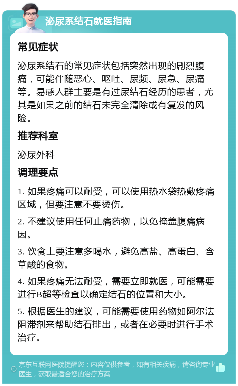 泌尿系结石就医指南 常见症状 泌尿系结石的常见症状包括突然出现的剧烈腹痛，可能伴随恶心、呕吐、尿频、尿急、尿痛等。易感人群主要是有过尿结石经历的患者，尤其是如果之前的结石未完全清除或有复发的风险。 推荐科室 泌尿外科 调理要点 1. 如果疼痛可以耐受，可以使用热水袋热敷疼痛区域，但要注意不要烫伤。 2. 不建议使用任何止痛药物，以免掩盖腹痛病因。 3. 饮食上要注意多喝水，避免高盐、高蛋白、含草酸的食物。 4. 如果疼痛无法耐受，需要立即就医，可能需要进行B超等检查以确定结石的位置和大小。 5. 根据医生的建议，可能需要使用药物如阿尔法阻滞剂来帮助结石排出，或者在必要时进行手术治疗。