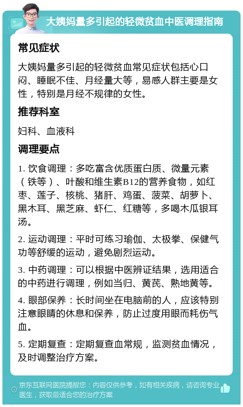 大姨妈量多引起的轻微贫血中医调理指南 常见症状 大姨妈量多引起的轻微贫血常见症状包括心口闷、睡眠不佳、月经量大等，易感人群主要是女性，特别是月经不规律的女性。 推荐科室 妇科、血液科 调理要点 1. 饮食调理：多吃富含优质蛋白质、微量元素（铁等）、叶酸和维生素B12的营养食物，如红枣、莲子、核桃、猪肝、鸡蛋、菠菜、胡萝卜、黑木耳、黑芝麻、虾仁、红糖等，多喝木瓜银耳汤。 2. 运动调理：平时可练习瑜伽、太极拳、保健气功等舒缓的运动，避免剧烈运动。 3. 中药调理：可以根据中医辨证结果，选用适合的中药进行调理，例如当归、黄芪、熟地黄等。 4. 眼部保养：长时间坐在电脑前的人，应该特别注意眼睛的休息和保养，防止过度用眼而耗伤气血。 5. 定期复查：定期复查血常规，监测贫血情况，及时调整治疗方案。