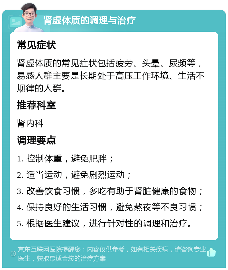 肾虚体质的调理与治疗 常见症状 肾虚体质的常见症状包括疲劳、头晕、尿频等，易感人群主要是长期处于高压工作环境、生活不规律的人群。 推荐科室 肾内科 调理要点 1. 控制体重，避免肥胖； 2. 适当运动，避免剧烈运动； 3. 改善饮食习惯，多吃有助于肾脏健康的食物； 4. 保持良好的生活习惯，避免熬夜等不良习惯； 5. 根据医生建议，进行针对性的调理和治疗。