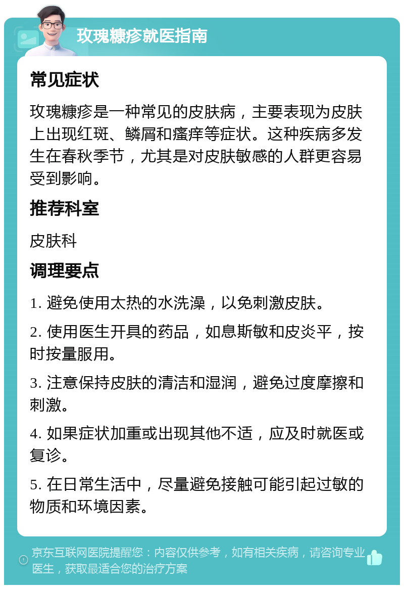 玫瑰糠疹就医指南 常见症状 玫瑰糠疹是一种常见的皮肤病，主要表现为皮肤上出现红斑、鳞屑和瘙痒等症状。这种疾病多发生在春秋季节，尤其是对皮肤敏感的人群更容易受到影响。 推荐科室 皮肤科 调理要点 1. 避免使用太热的水洗澡，以免刺激皮肤。 2. 使用医生开具的药品，如息斯敏和皮炎平，按时按量服用。 3. 注意保持皮肤的清洁和湿润，避免过度摩擦和刺激。 4. 如果症状加重或出现其他不适，应及时就医或复诊。 5. 在日常生活中，尽量避免接触可能引起过敏的物质和环境因素。