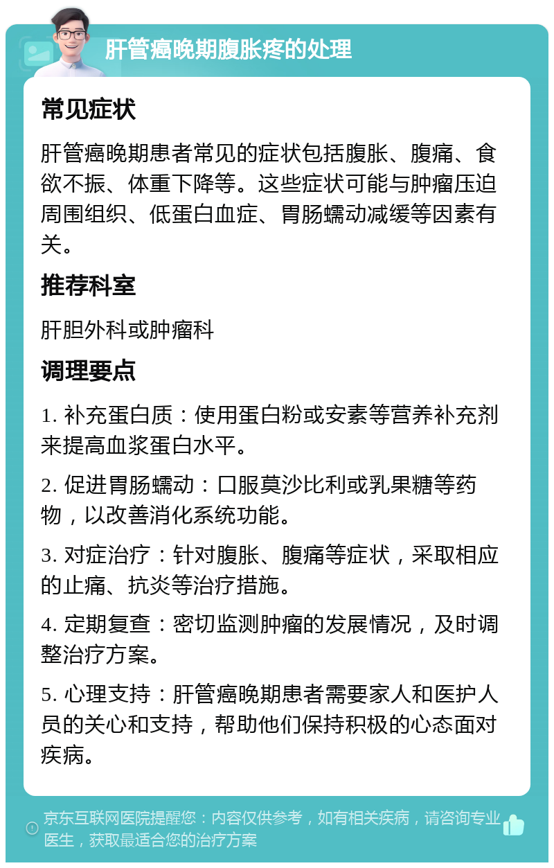 肝管癌晚期腹胀疼的处理 常见症状 肝管癌晚期患者常见的症状包括腹胀、腹痛、食欲不振、体重下降等。这些症状可能与肿瘤压迫周围组织、低蛋白血症、胃肠蠕动减缓等因素有关。 推荐科室 肝胆外科或肿瘤科 调理要点 1. 补充蛋白质：使用蛋白粉或安素等营养补充剂来提高血浆蛋白水平。 2. 促进胃肠蠕动：口服莫沙比利或乳果糖等药物，以改善消化系统功能。 3. 对症治疗：针对腹胀、腹痛等症状，采取相应的止痛、抗炎等治疗措施。 4. 定期复查：密切监测肿瘤的发展情况，及时调整治疗方案。 5. 心理支持：肝管癌晚期患者需要家人和医护人员的关心和支持，帮助他们保持积极的心态面对疾病。